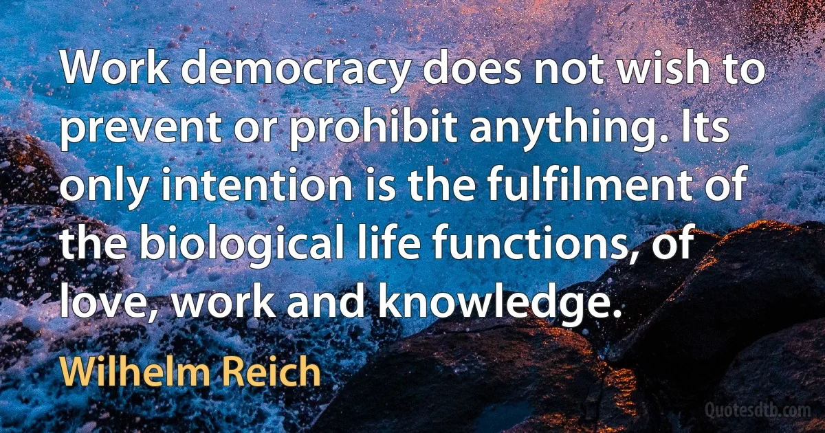 Work democracy does not wish to prevent or prohibit anything. Its only intention is the fulfilment of the biological life functions, of love, work and knowledge. (Wilhelm Reich)