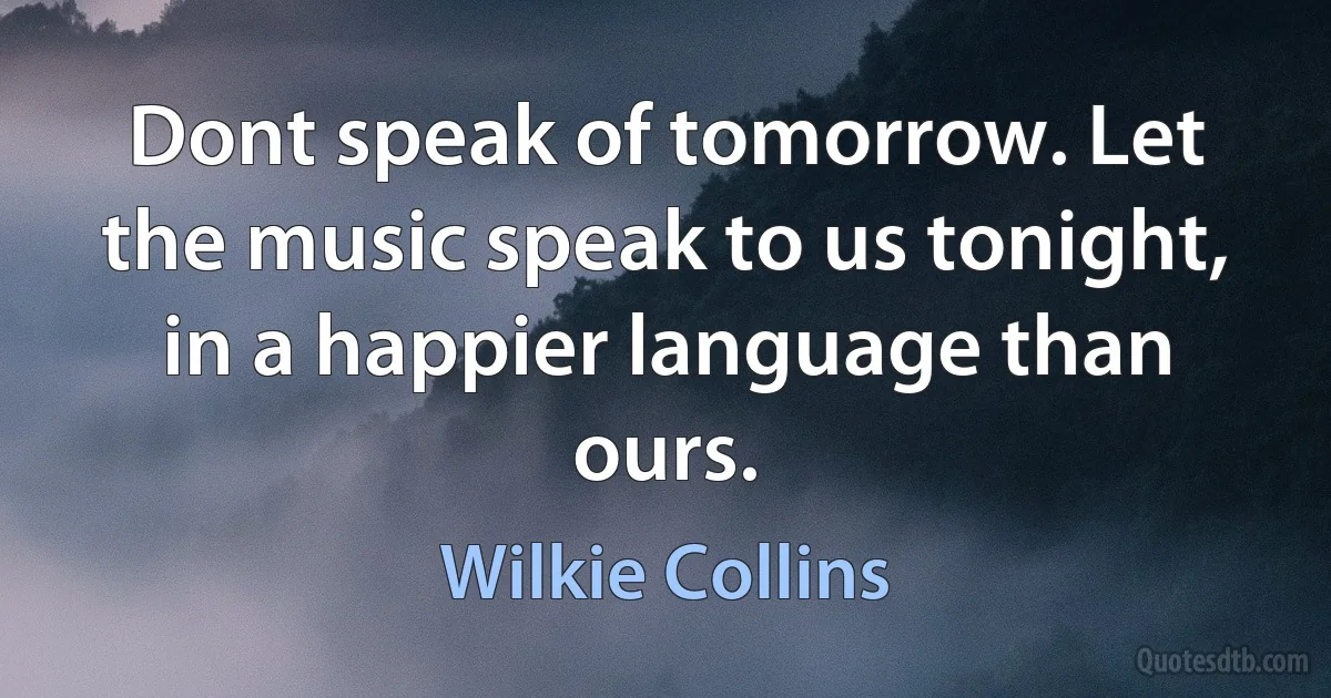 Dont speak of tomorrow. Let the music speak to us tonight, in a happier language than ours. (Wilkie Collins)