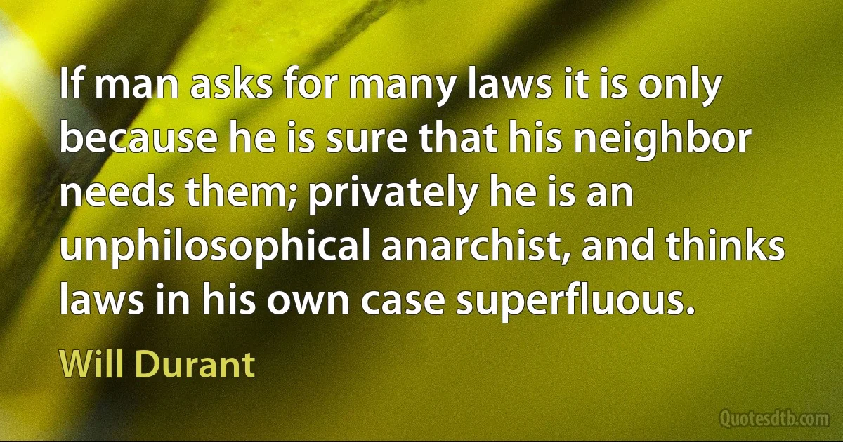 If man asks for many laws it is only because he is sure that his neighbor needs them; privately he is an unphilosophical anarchist, and thinks laws in his own case superfluous. (Will Durant)