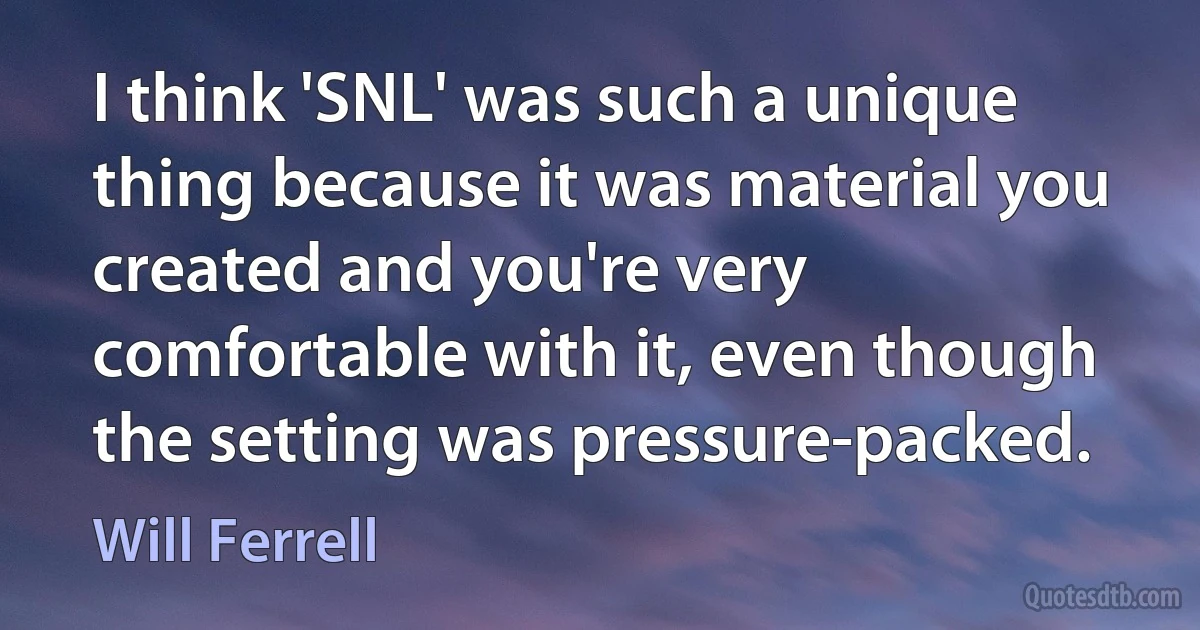 I think 'SNL' was such a unique thing because it was material you created and you're very comfortable with it, even though the setting was pressure-packed. (Will Ferrell)