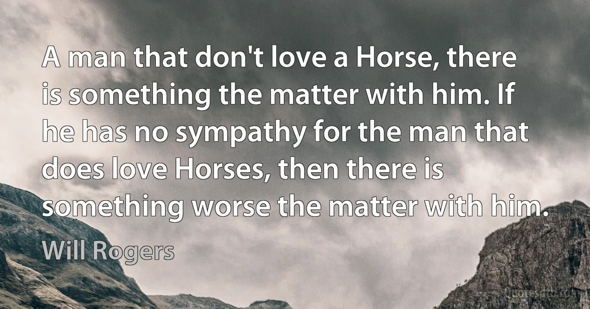 A man that don't love a Horse, there is something the matter with him. If he has no sympathy for the man that does love Horses, then there is something worse the matter with him. (Will Rogers)