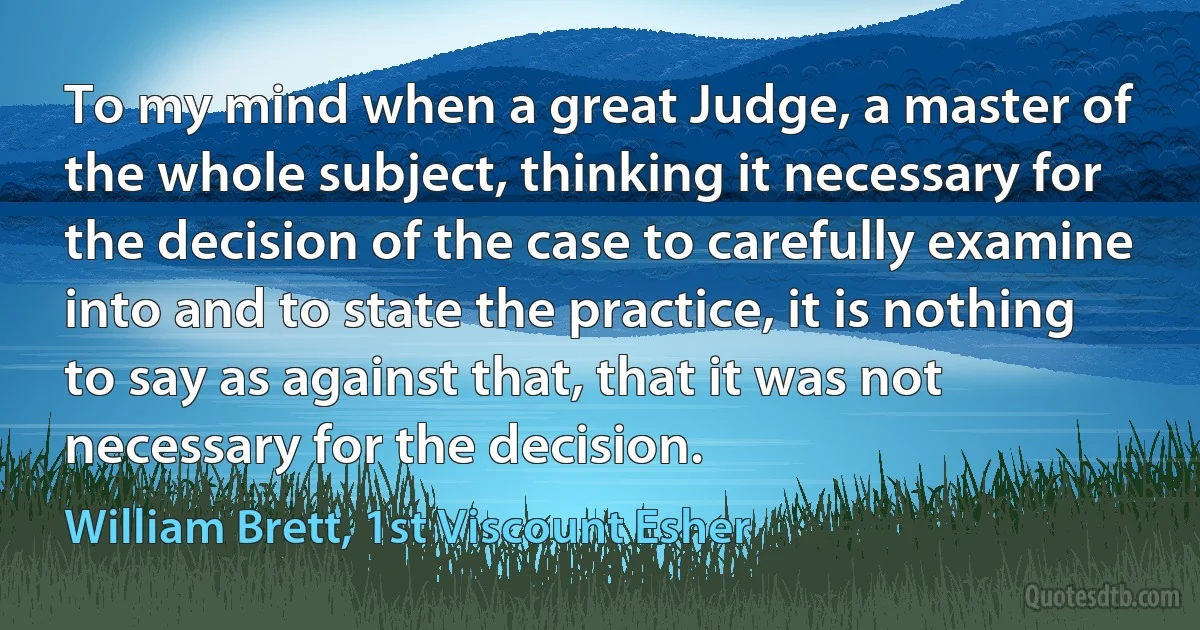 To my mind when a great Judge, a master of the whole subject, thinking it necessary for the decision of the case to carefully examine into and to state the practice, it is nothing to say as against that, that it was not necessary for the decision. (William Brett, 1st Viscount Esher)