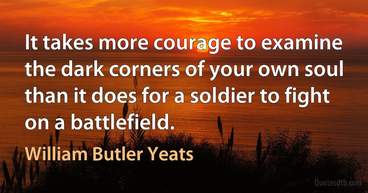 It takes more courage to examine the dark corners of your own soul than it does for a soldier to fight on a battlefield. (William Butler Yeats)