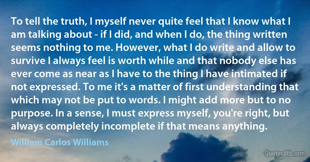 To tell the truth, I myself never quite feel that I know what I am talking about - if I did, and when I do, the thing written seems nothing to me. However, what I do write and allow to survive I always feel is worth while and that nobody else has ever come as near as I have to the thing I have intimated if not expressed. To me it's a matter of first understanding that which may not be put to words. I might add more but to no purpose. In a sense, I must express myself, you're right, but always completely incomplete if that means anything. (William Carlos Williams)