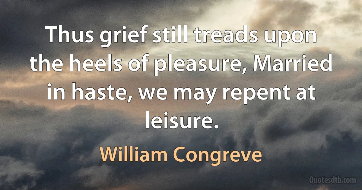 Thus grief still treads upon the heels of pleasure, Married in haste, we may repent at leisure. (William Congreve)