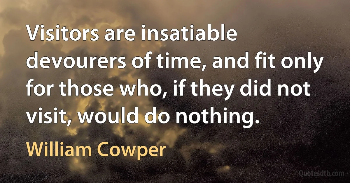 Visitors are insatiable devourers of time, and fit only for those who, if they did not visit, would do nothing. (William Cowper)