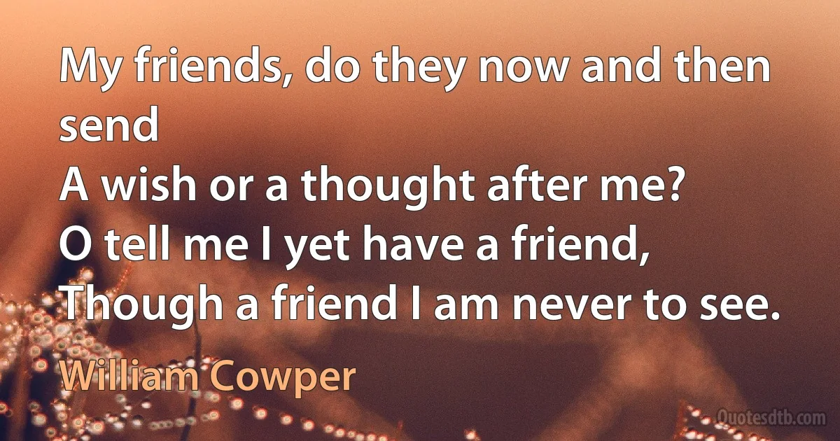 My friends, do they now and then send
A wish or a thought after me?
O tell me I yet have a friend,
Though a friend I am never to see. (William Cowper)