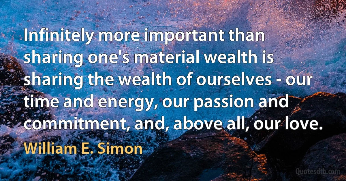 Infinitely more important than sharing one's material wealth is sharing the wealth of ourselves - our time and energy, our passion and commitment, and, above all, our love. (William E. Simon)