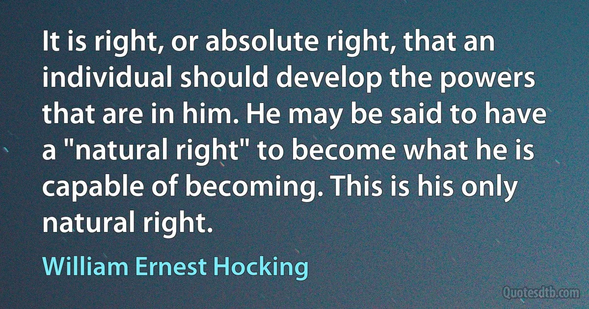 It is right, or absolute right, that an individual should develop the powers that are in him. He may be said to have a "natural right" to become what he is capable of becoming. This is his only natural right. (William Ernest Hocking)