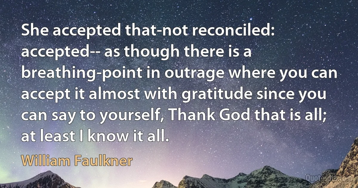 She accepted that-not reconciled: accepted-- as though there is a breathing-point in outrage where you can accept it almost with gratitude since you can say to yourself, Thank God that is all; at least I know it all. (William Faulkner)