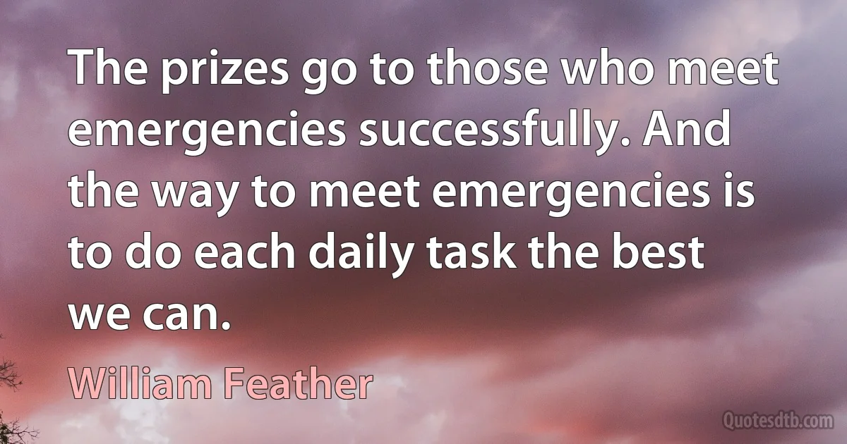 The prizes go to those who meet emergencies successfully. And the way to meet emergencies is to do each daily task the best we can. (William Feather)