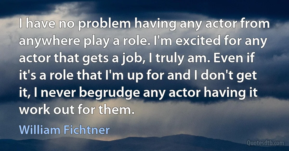 I have no problem having any actor from anywhere play a role. I'm excited for any actor that gets a job, I truly am. Even if it's a role that I'm up for and I don't get it, I never begrudge any actor having it work out for them. (William Fichtner)