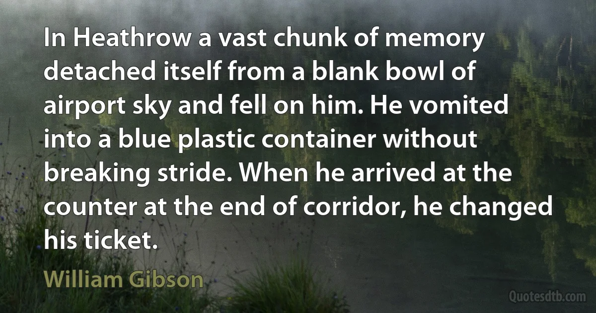 In Heathrow a vast chunk of memory detached itself from a blank bowl of airport sky and fell on him. He vomited into a blue plastic container without breaking stride. When he arrived at the counter at the end of corridor, he changed his ticket. (William Gibson)