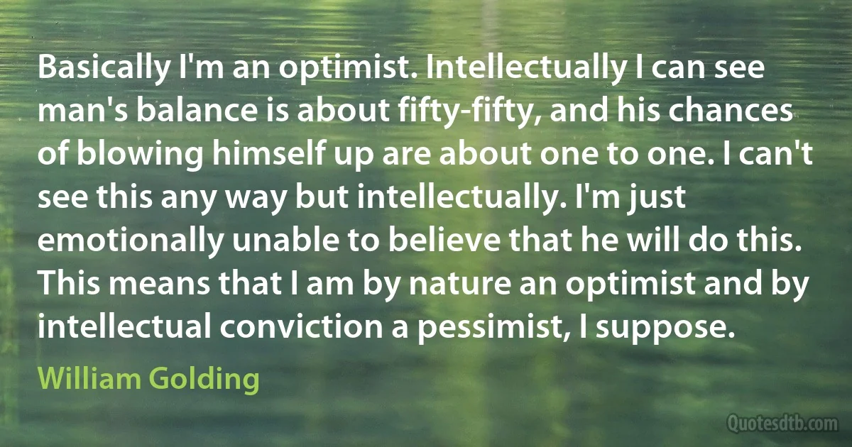 Basically I'm an optimist. Intellectually I can see man's balance is about fifty-fifty, and his chances of blowing himself up are about one to one. I can't see this any way but intellectually. I'm just emotionally unable to believe that he will do this. This means that I am by nature an optimist and by intellectual conviction a pessimist, I suppose. (William Golding)