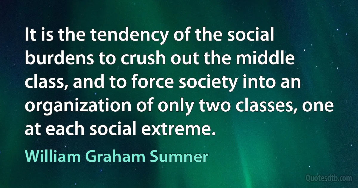 It is the tendency of the social burdens to crush out the middle class, and to force society into an organization of only two classes, one at each social extreme. (William Graham Sumner)