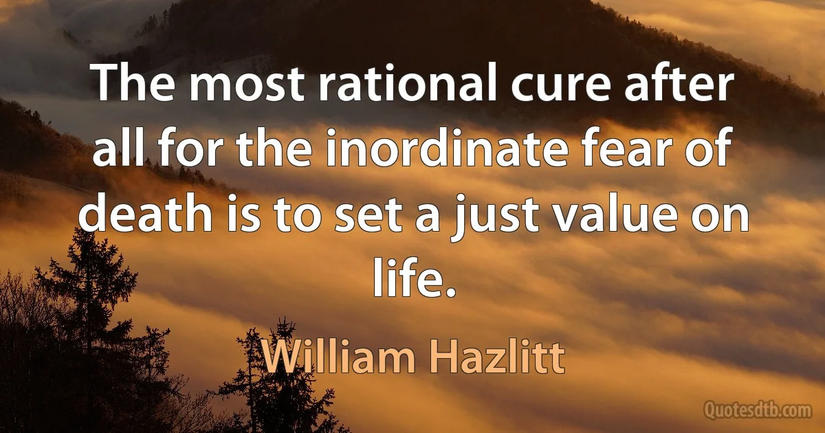 The most rational cure after all for the inordinate fear of death is to set a just value on life. (William Hazlitt)