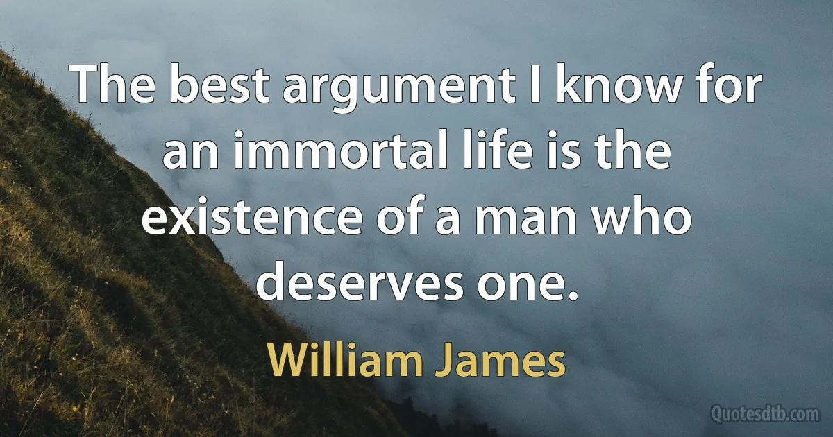 The best argument I know for an immortal life is the existence of a man who deserves one. (William James)