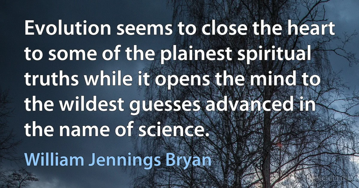 Evolution seems to close the heart to some of the plainest spiritual truths while it opens the mind to the wildest guesses advanced in the name of science. (William Jennings Bryan)