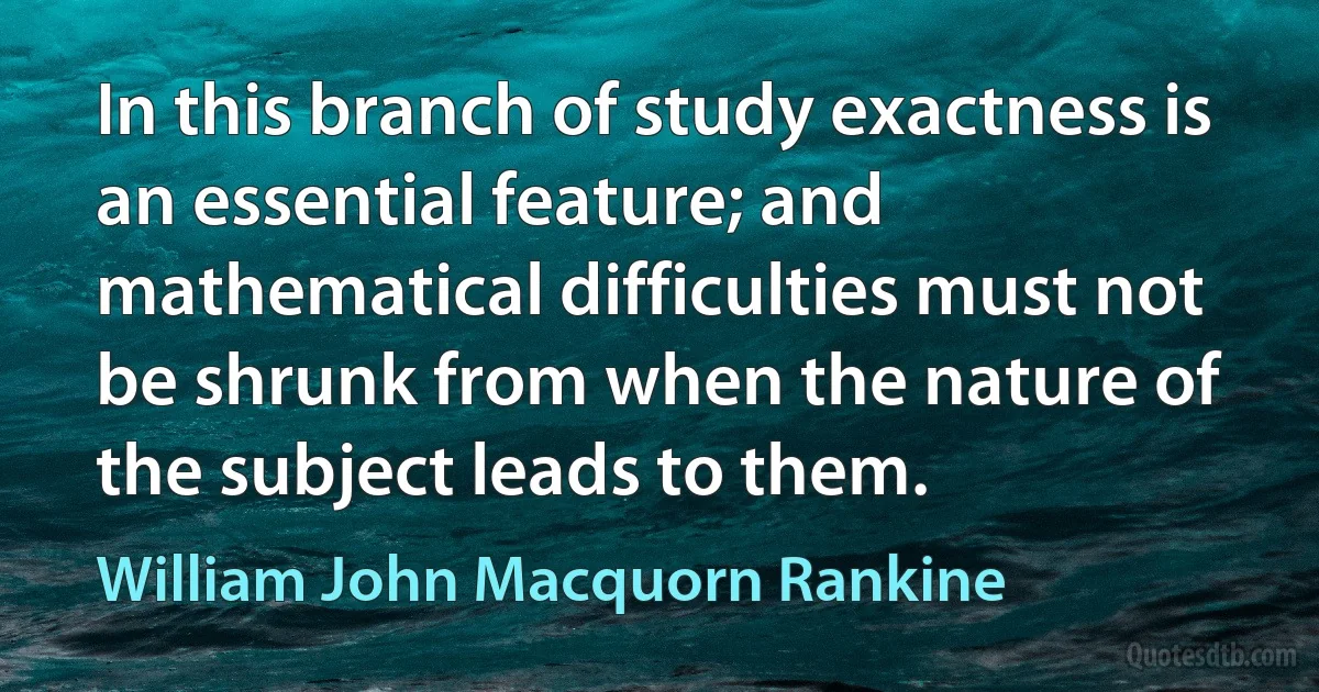 In this branch of study exactness is an essential feature; and mathematical difficulties must not be shrunk from when the nature of the subject leads to them. (William John Macquorn Rankine)