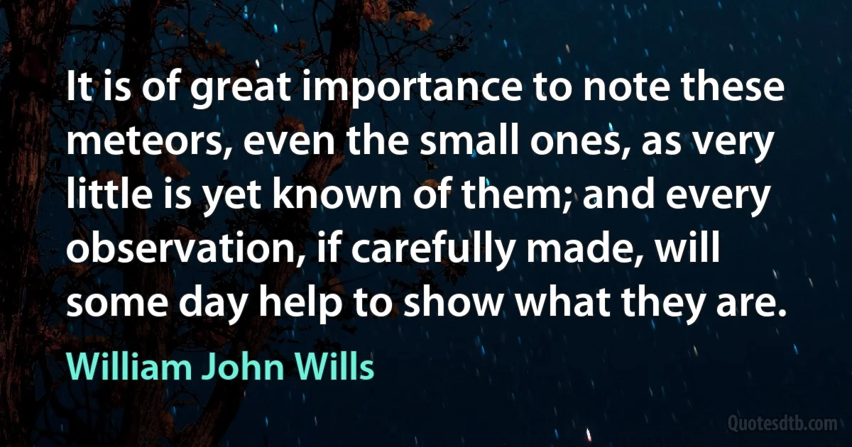 It is of great importance to note these meteors, even the small ones, as very little is yet known of them; and every observation, if carefully made, will some day help to show what they are. (William John Wills)