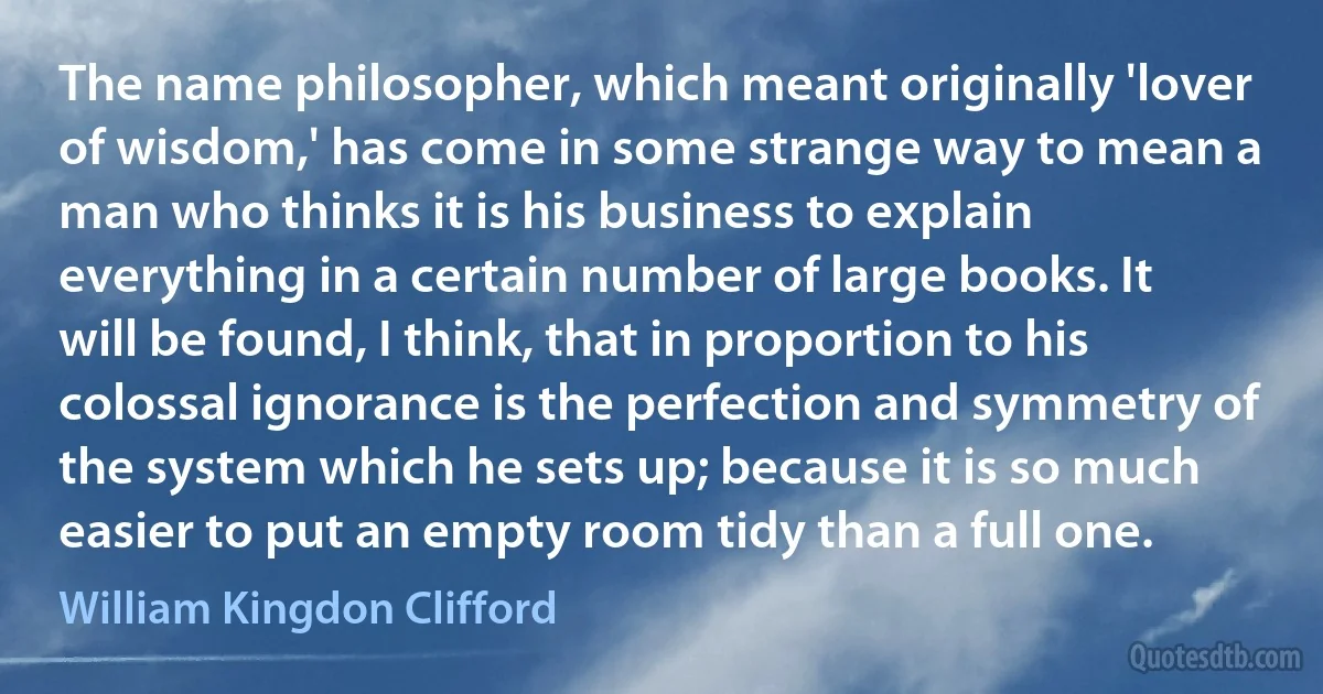 The name philosopher, which meant originally 'lover of wisdom,' has come in some strange way to mean a man who thinks it is his business to explain everything in a certain number of large books. It will be found, I think, that in proportion to his colossal ignorance is the perfection and symmetry of the system which he sets up; because it is so much easier to put an empty room tidy than a full one. (William Kingdon Clifford)