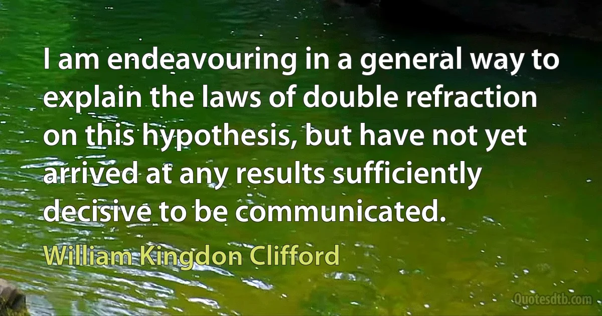 I am endeavouring in a general way to explain the laws of double refraction on this hypothesis, but have not yet arrived at any results sufficiently decisive to be communicated. (William Kingdon Clifford)