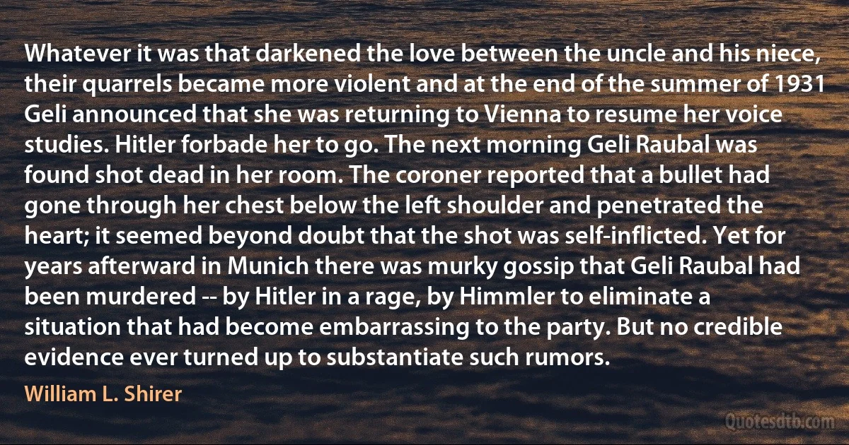 Whatever it was that darkened the love between the uncle and his niece, their quarrels became more violent and at the end of the summer of 1931 Geli announced that she was returning to Vienna to resume her voice studies. Hitler forbade her to go. The next morning Geli Raubal was found shot dead in her room. The coroner reported that a bullet had gone through her chest below the left shoulder and penetrated the heart; it seemed beyond doubt that the shot was self-inflicted. Yet for years afterward in Munich there was murky gossip that Geli Raubal had been murdered -- by Hitler in a rage, by Himmler to eliminate a situation that had become embarrassing to the party. But no credible evidence ever turned up to substantiate such rumors. (William L. Shirer)