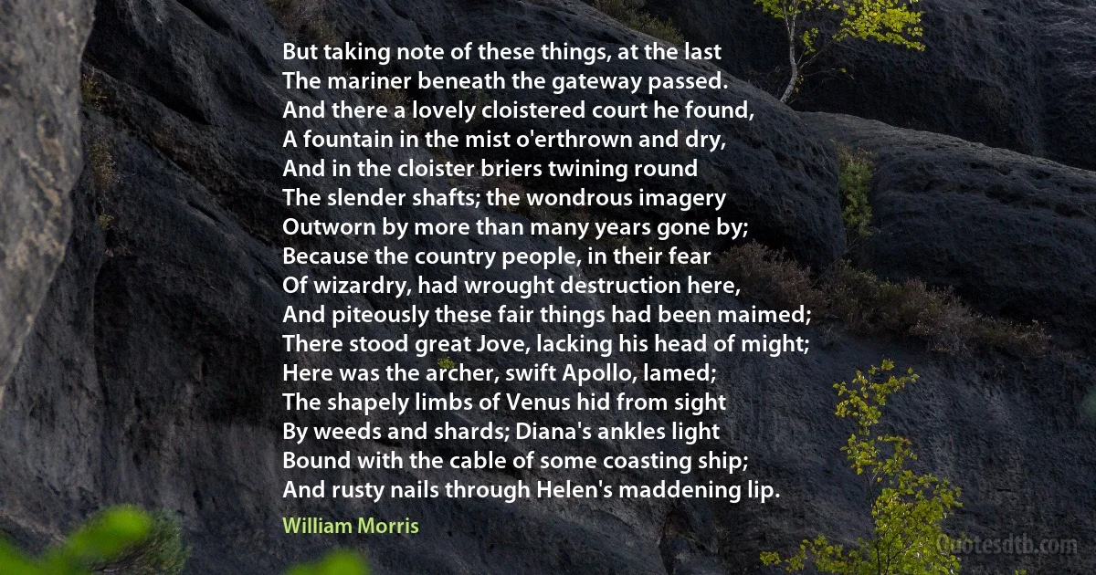 But taking note of these things, at the last
The mariner beneath the gateway passed.
And there a lovely cloistered court he found,
A fountain in the mist o'erthrown and dry,
And in the cloister briers twining round
The slender shafts; the wondrous imagery
Outworn by more than many years gone by;
Because the country people, in their fear
Of wizardry, had wrought destruction here,
And piteously these fair things had been maimed;
There stood great Jove, lacking his head of might;
Here was the archer, swift Apollo, lamed;
The shapely limbs of Venus hid from sight
By weeds and shards; Diana's ankles light
Bound with the cable of some coasting ship;
And rusty nails through Helen's maddening lip. (William Morris)