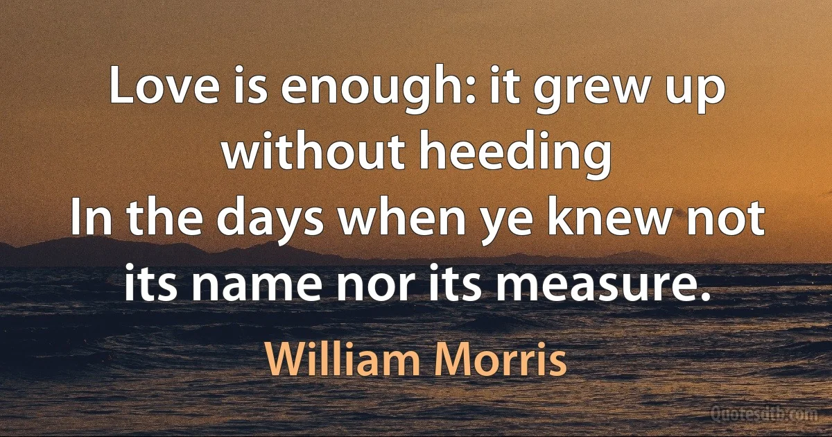 Love is enough: it grew up without heeding
In the days when ye knew not its name nor its measure. (William Morris)