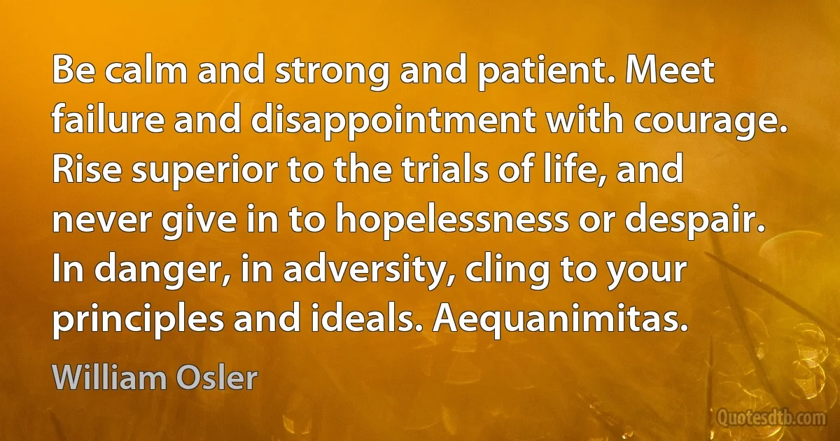 Be calm and strong and patient. Meet failure and disappointment with courage. Rise superior to the trials of life, and never give in to hopelessness or despair. In danger, in adversity, cling to your principles and ideals. Aequanimitas. (William Osler)