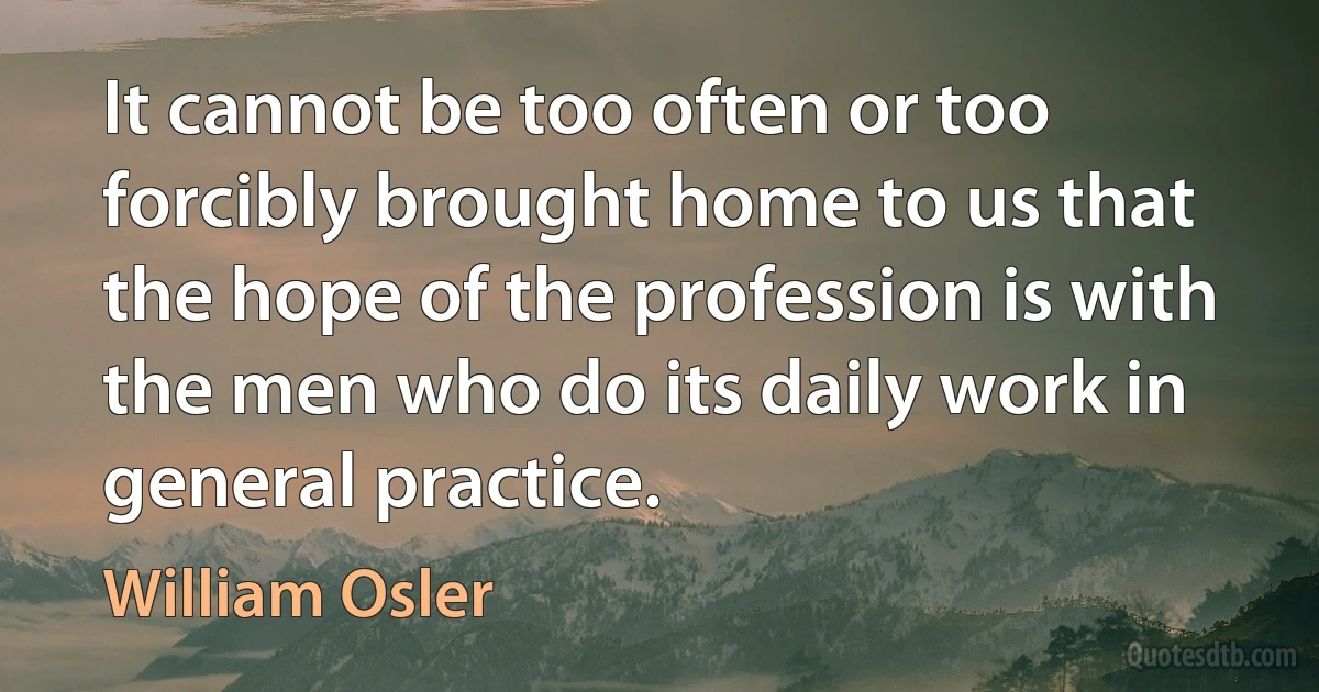 It cannot be too often or too forcibly brought home to us that the hope of the profession is with the men who do its daily work in general practice. (William Osler)