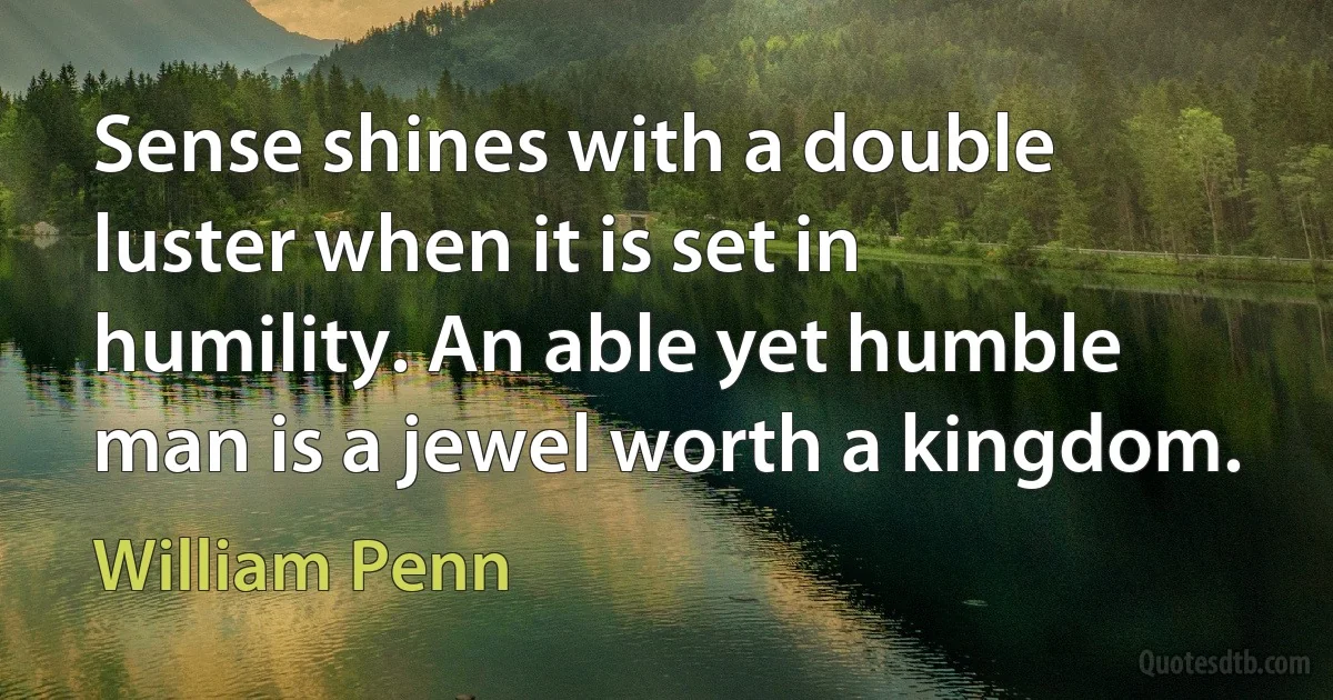 Sense shines with a double luster when it is set in humility. An able yet humble man is a jewel worth a kingdom. (William Penn)