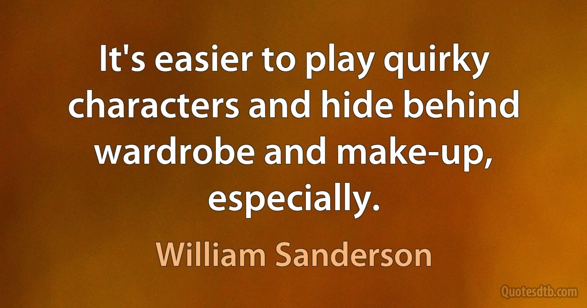 It's easier to play quirky characters and hide behind wardrobe and make-up, especially. (William Sanderson)