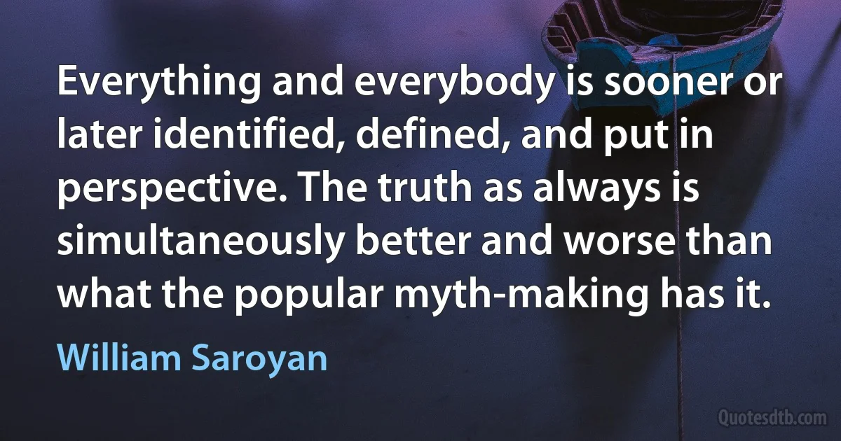 Everything and everybody is sooner or later identified, defined, and put in perspective. The truth as always is simultaneously better and worse than what the popular myth-making has it. (William Saroyan)