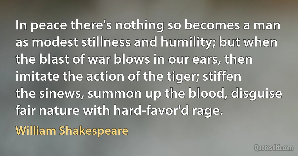 In peace there's nothing so becomes a man as modest stillness and humility; but when the blast of war blows in our ears, then imitate the action of the tiger; stiffen the sinews, summon up the blood, disguise fair nature with hard-favor'd rage. (William Shakespeare)