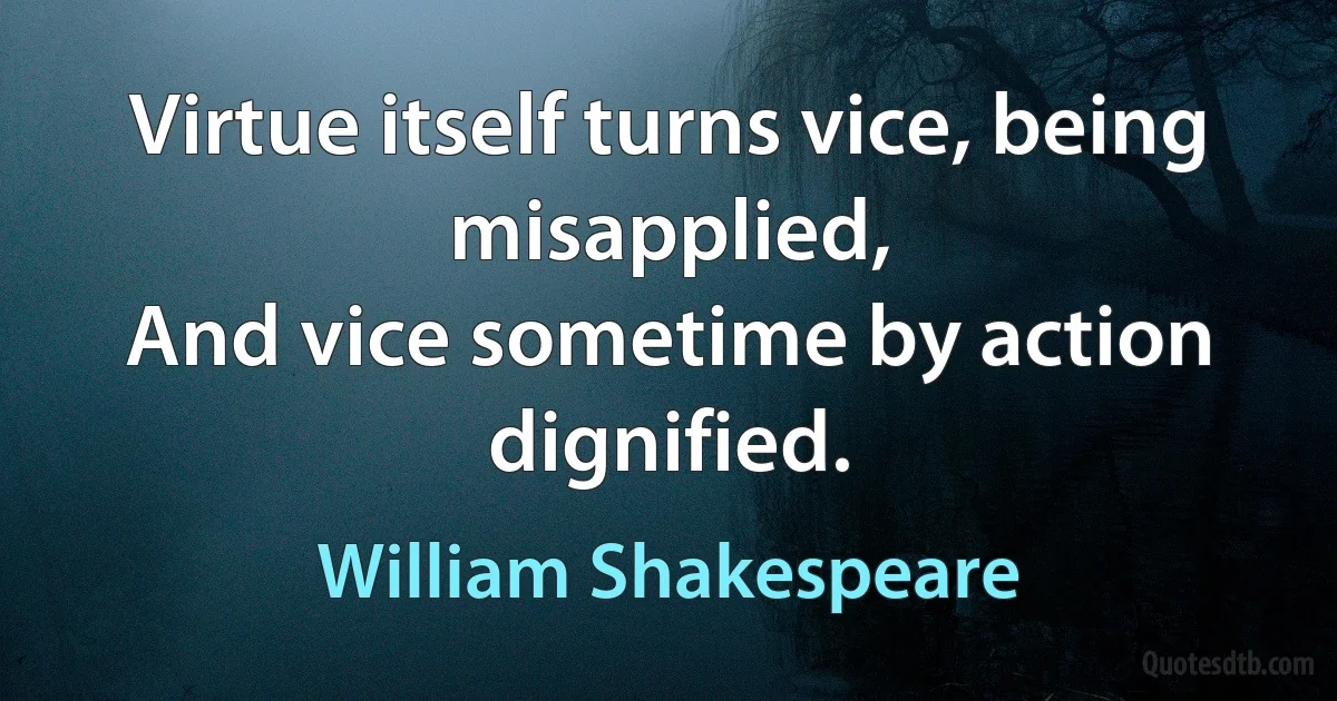 Virtue itself turns vice, being misapplied,
And vice sometime by action dignified. (William Shakespeare)