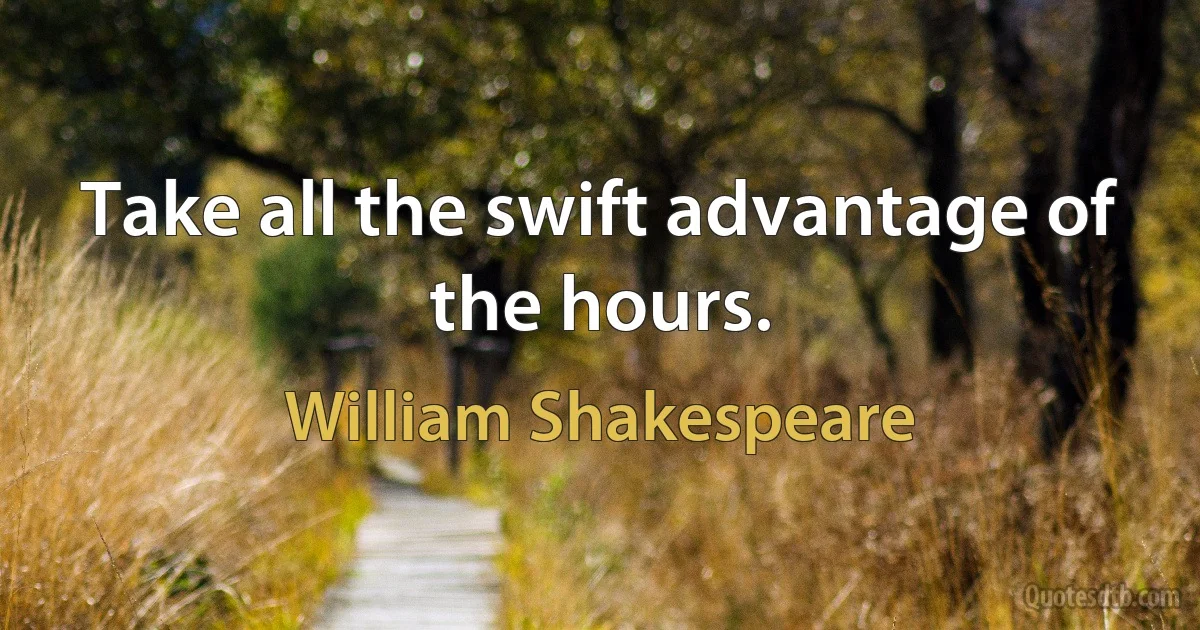 Take all the swift advantage of the hours. (William Shakespeare)