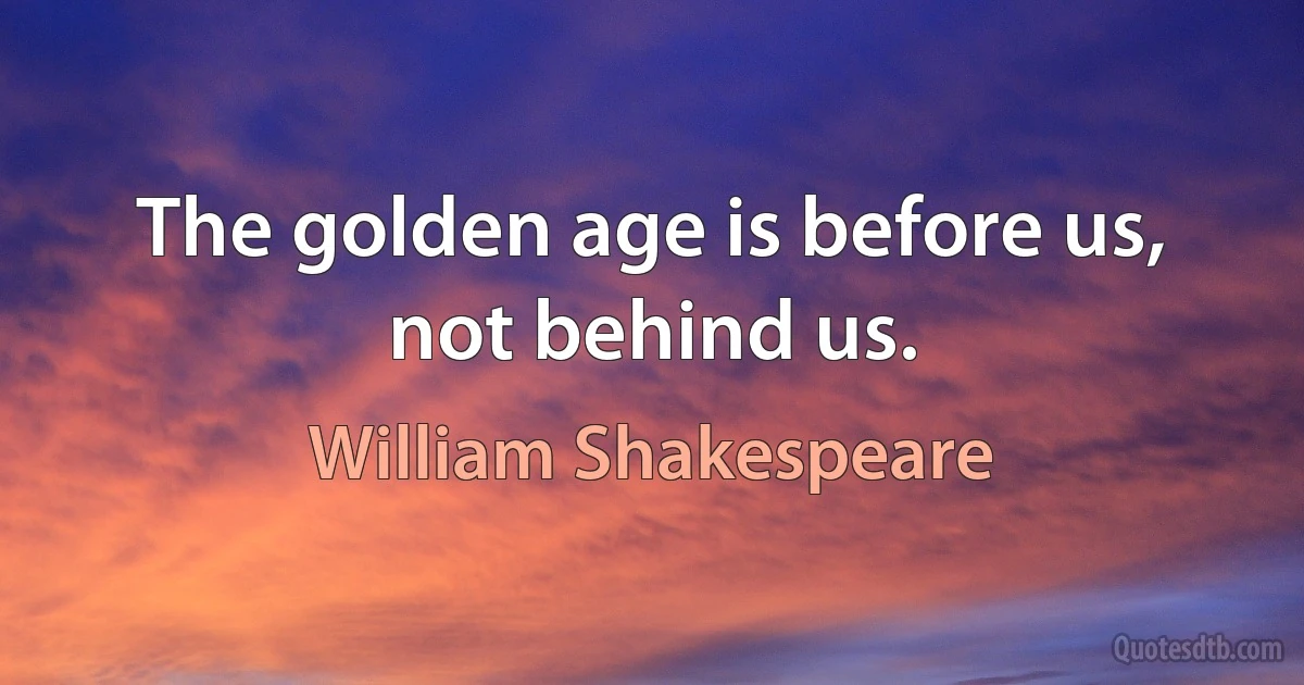 The golden age is before us, not behind us. (William Shakespeare)