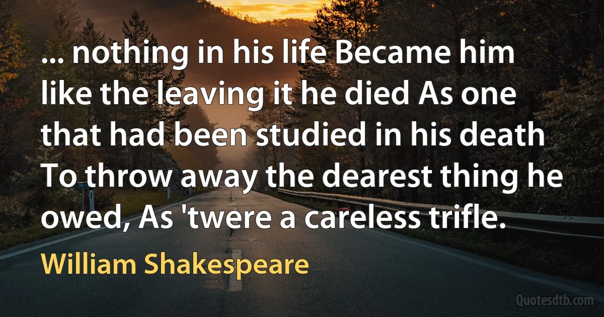 ... nothing in his life Became him like the leaving it he died As one that had been studied in his death To throw away the dearest thing he owed, As 'twere a careless trifle. (William Shakespeare)