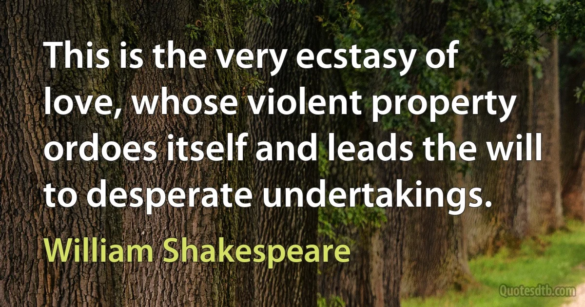 This is the very ecstasy of love, whose violent property ordoes itself and leads the will to desperate undertakings. (William Shakespeare)