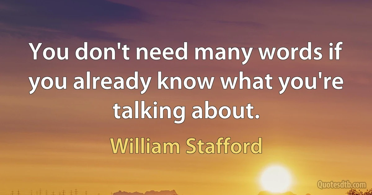 You don't need many words if you already know what you're talking about. (William Stafford)