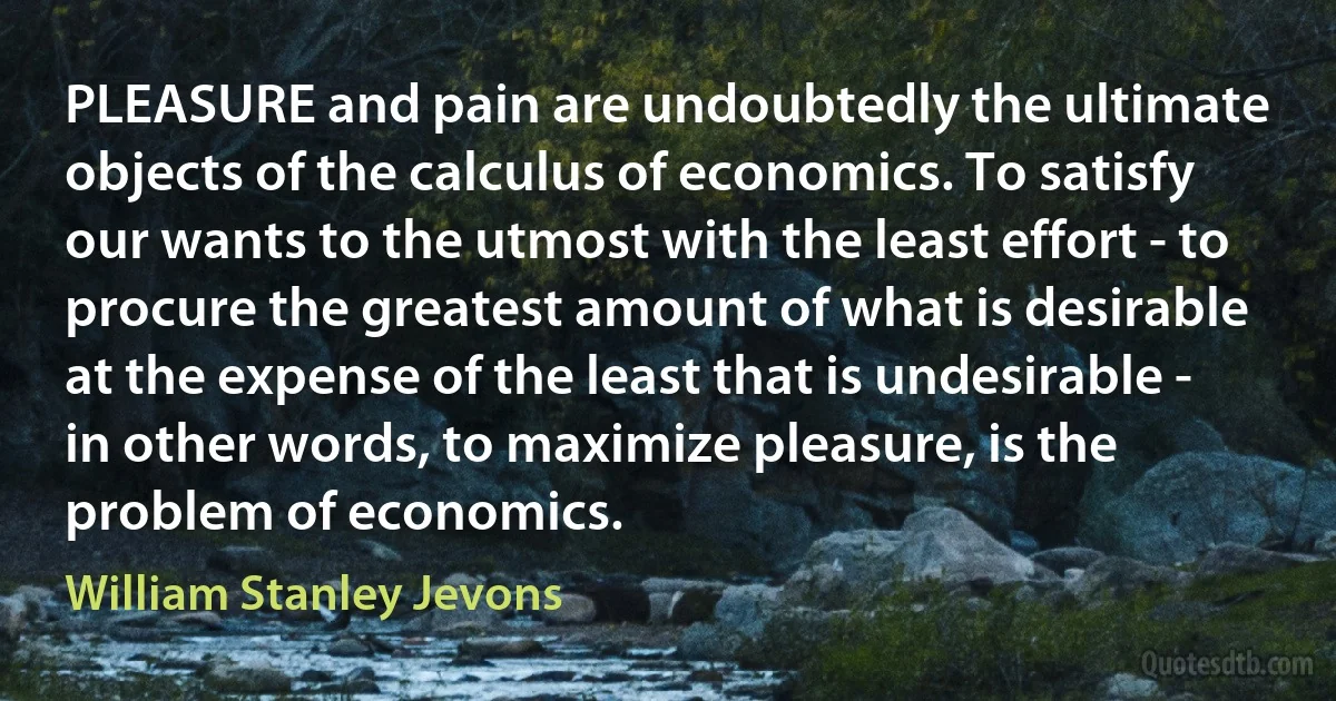 PLEASURE and pain are undoubtedly the ultimate objects of the calculus of economics. To satisfy our wants to the utmost with the least effort - to procure the greatest amount of what is desirable at the expense of the least that is undesirable - in other words, to maximize pleasure, is the problem of economics. (William Stanley Jevons)