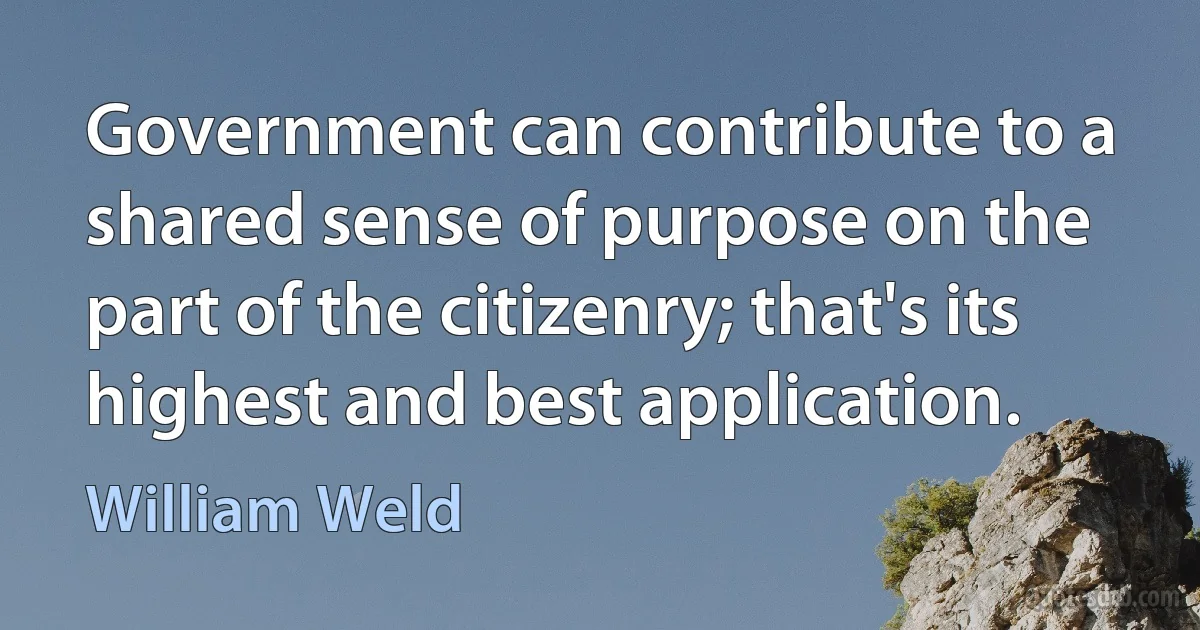 Government can contribute to a shared sense of purpose on the part of the citizenry; that's its highest and best application. (William Weld)