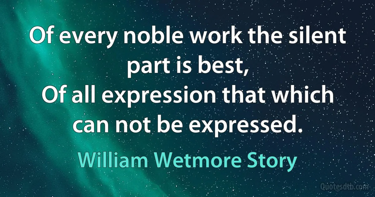 Of every noble work the silent part is best,
Of all expression that which can not be expressed. (William Wetmore Story)