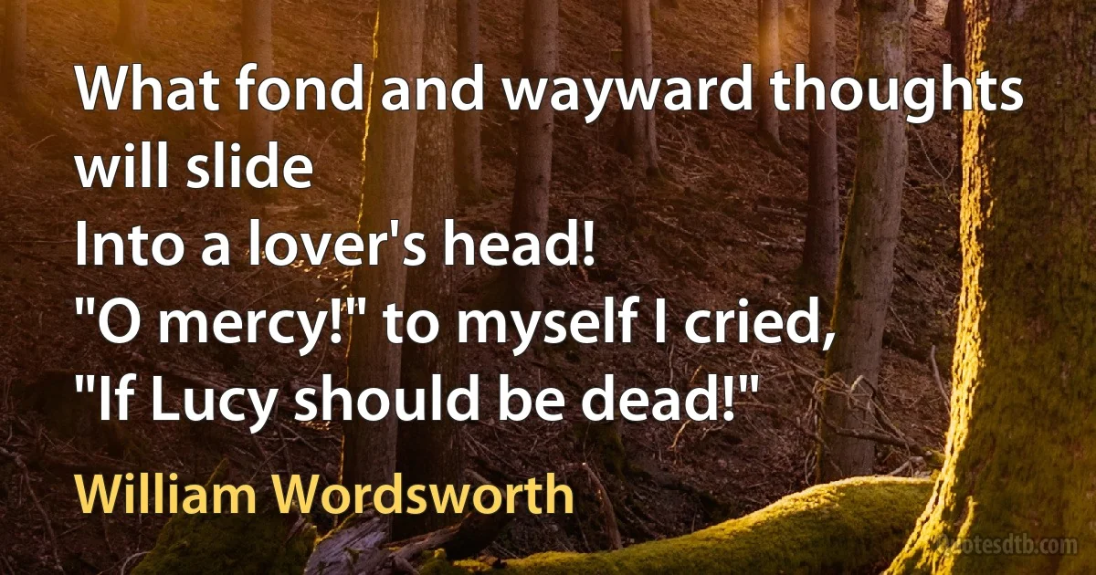 What fond and wayward thoughts will slide
Into a lover's head!
"O mercy!" to myself I cried,
"If Lucy should be dead!" (William Wordsworth)