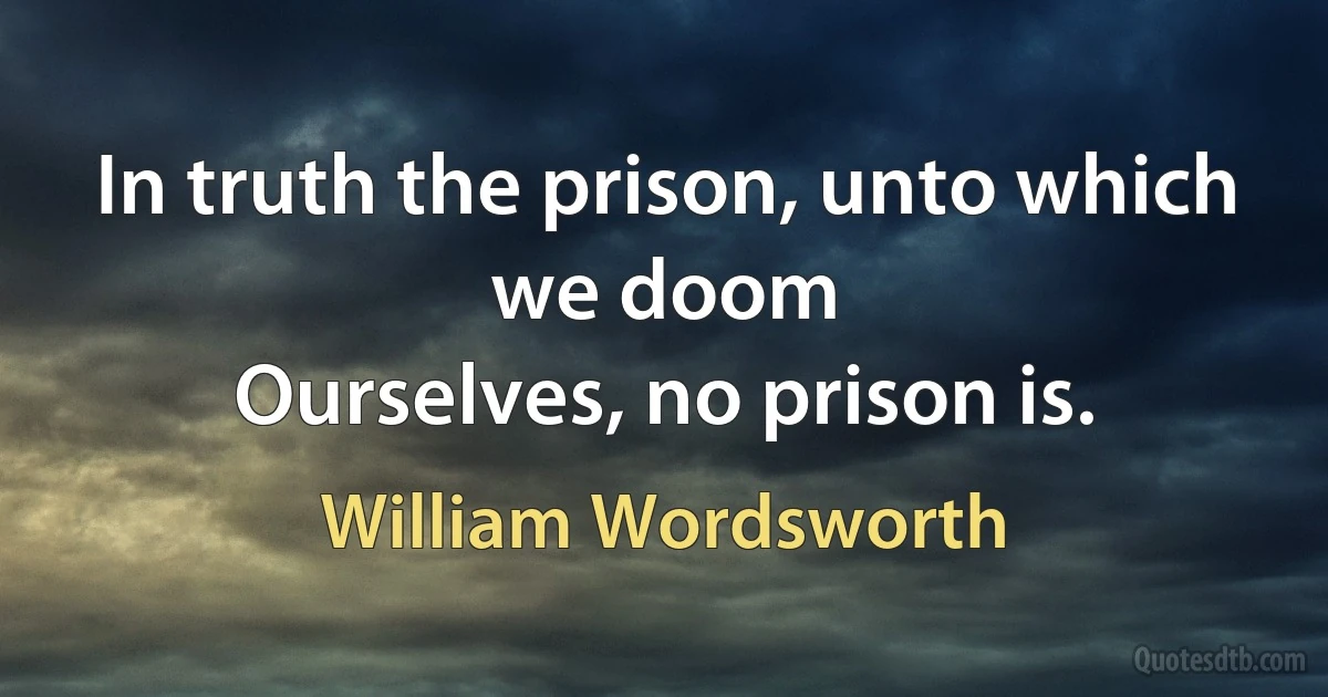 In truth the prison, unto which we doom
Ourselves, no prison is. (William Wordsworth)