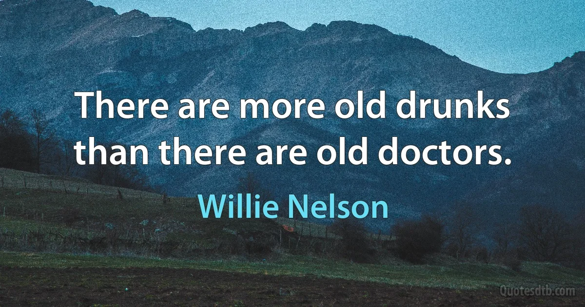 There are more old drunks than there are old doctors. (Willie Nelson)