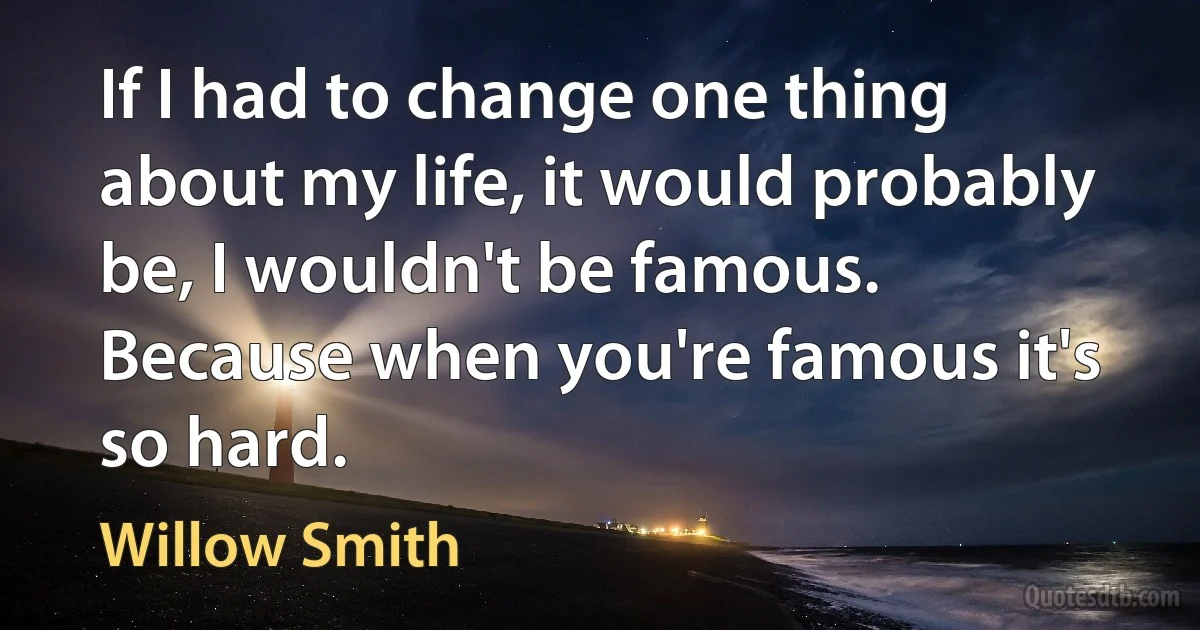 If I had to change one thing about my life, it would probably be, I wouldn't be famous. Because when you're famous it's so hard. (Willow Smith)