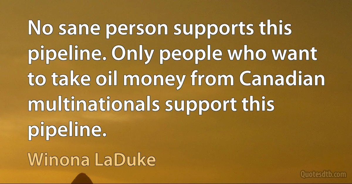 No sane person supports this pipeline. Only people who want to take oil money from Canadian multinationals support this pipeline. (Winona LaDuke)