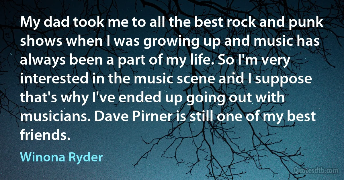 My dad took me to all the best rock and punk shows when I was growing up and music has always been a part of my life. So I'm very interested in the music scene and I suppose that's why I've ended up going out with musicians. Dave Pirner is still one of my best friends. (Winona Ryder)